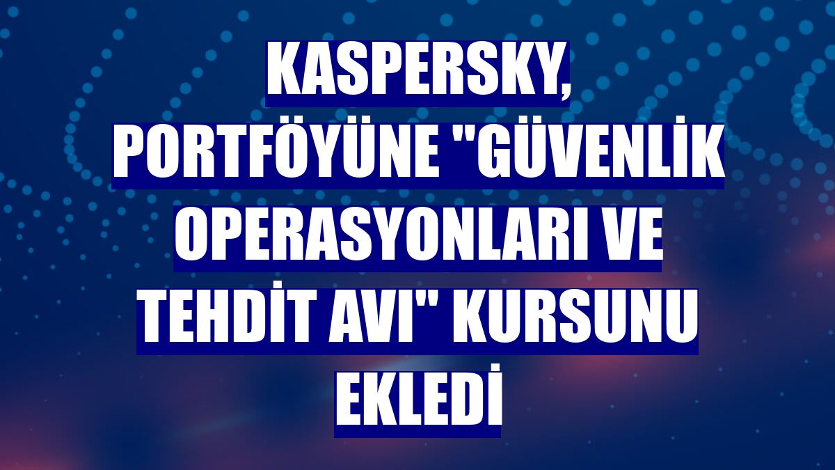Kaspersky, portföyüne "Güvenlik Operasyonları ve Tehdit Avı" kursunu ekledi