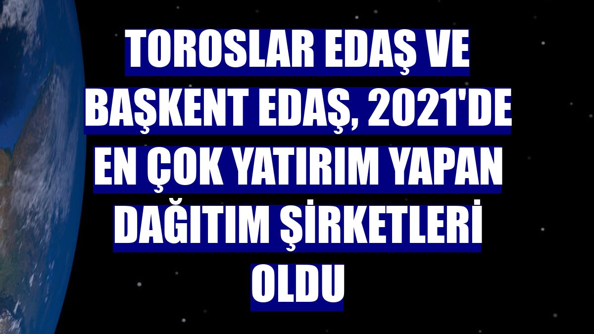 Toroslar EDAŞ ve Başkent EDAŞ, 2021'de en çok yatırım yapan dağıtım şirketleri oldu