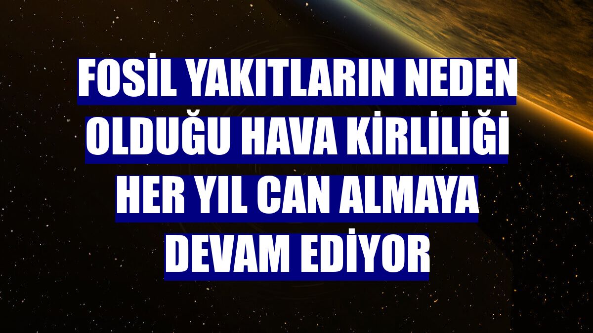 Fosil yakıtların neden olduğu hava kirliliği her yıl can almaya devam ediyor