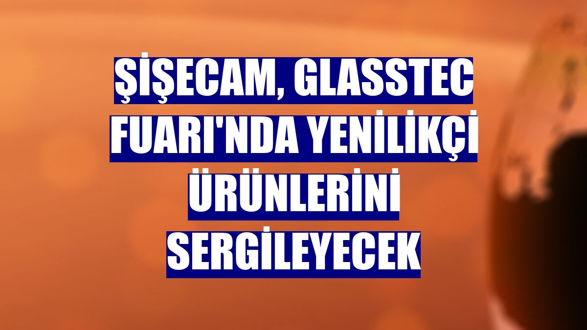 Şişecam, Glasstec Fuarı'nda yenilikçi ürünlerini sergileyecek