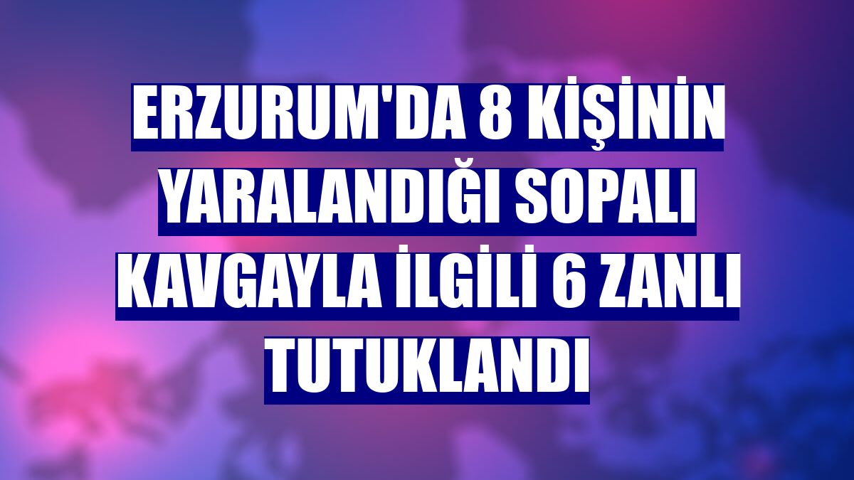 Erzurum'da 8 kişinin yaralandığı sopalı kavgayla ilgili 6 zanlı tutuklandı