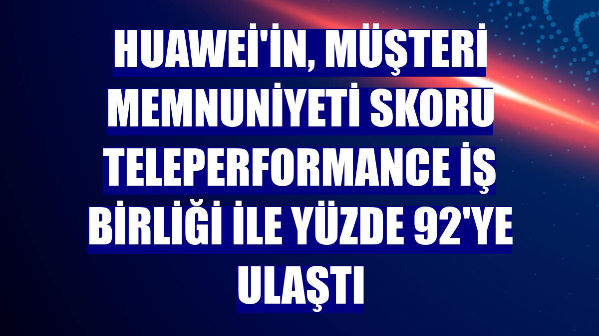 Huawei'in, müşteri memnuniyeti skoru Teleperformance iş birliği ile yüzde 92'ye ulaştı
