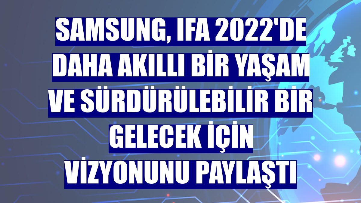 Samsung, IFA 2022'de daha akıllı bir yaşam ve sürdürülebilir bir gelecek için vizyonunu paylaştı