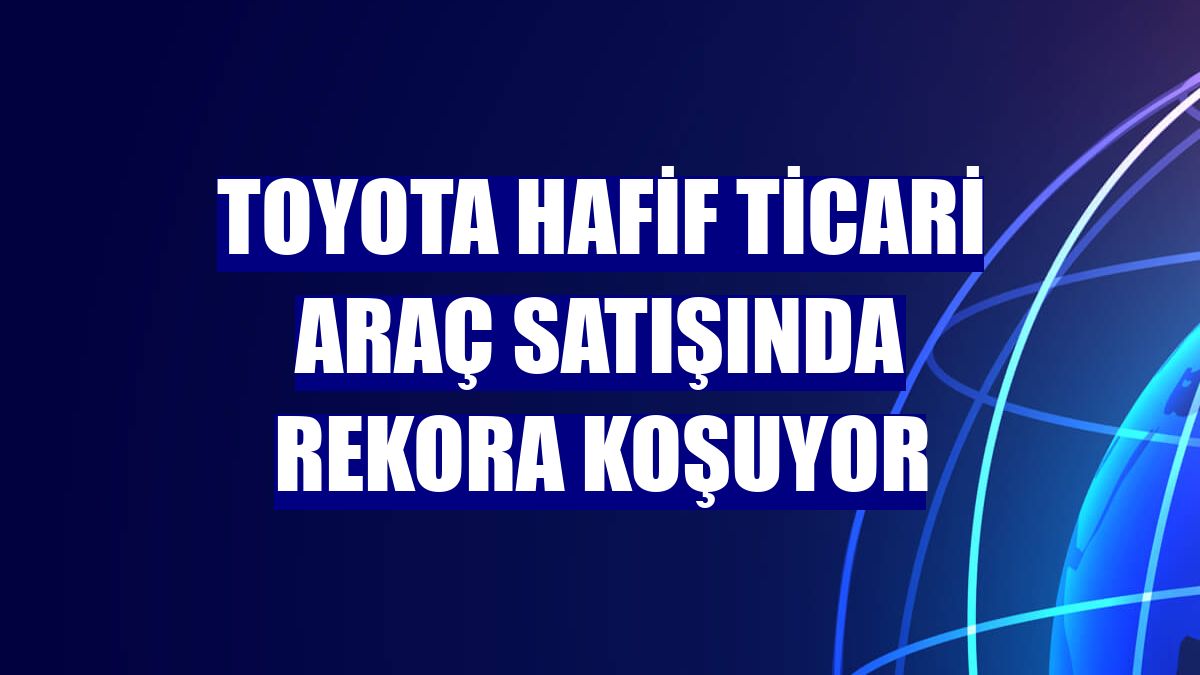 Toyota hafif ticari araç satışında rekora koşuyor