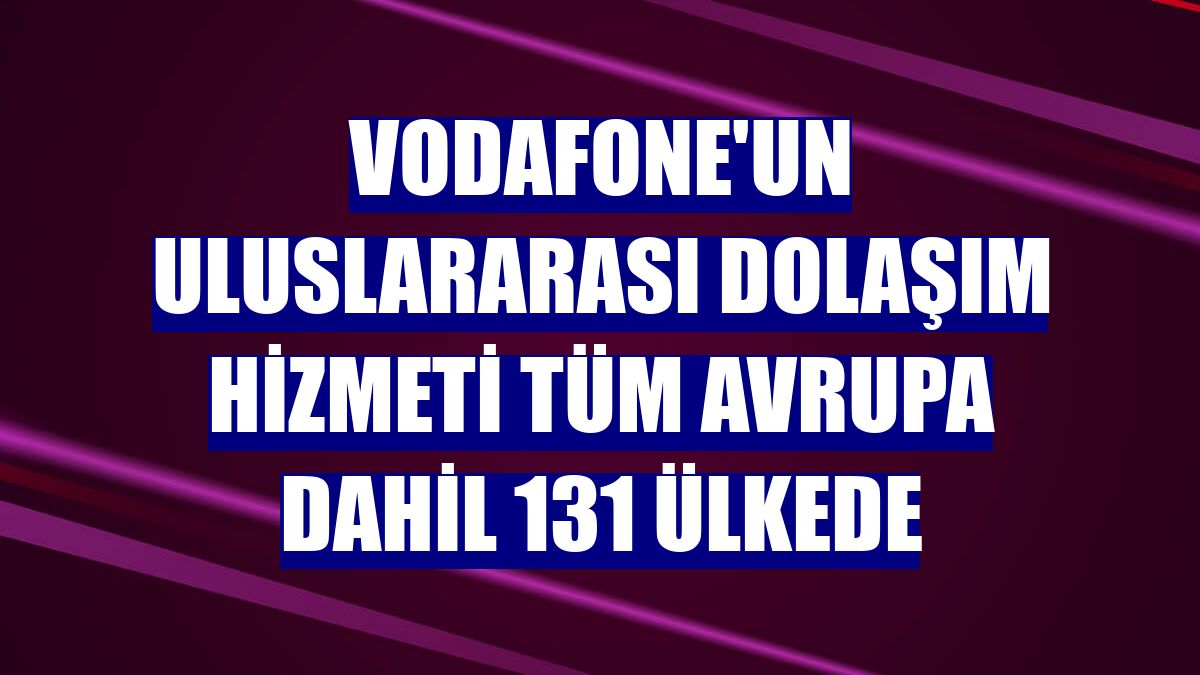 Vodafone'un uluslararası dolaşım hizmeti tüm Avrupa dahil 131 ülkede