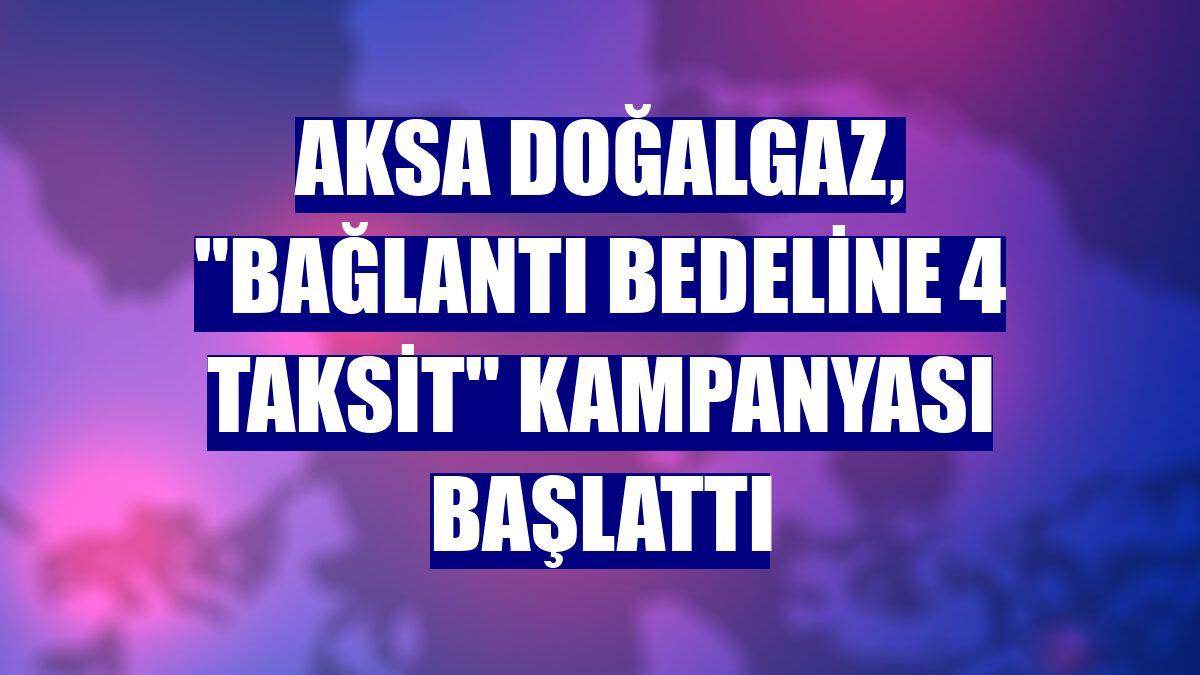 Aksa Doğalgaz, "bağlantı bedeline 4 taksit" kampanyası başlattı