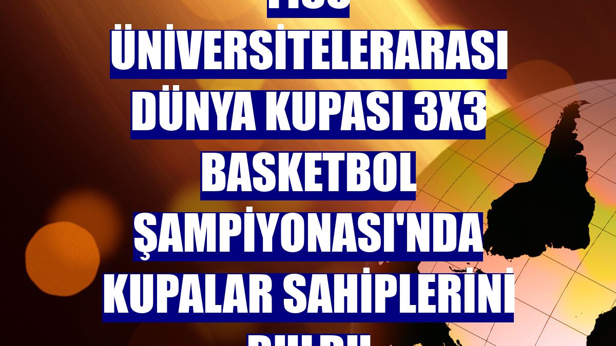 FISU Üniversitelerarası Dünya Kupası 3x3 Basketbol Şampiyonası'nda kupalar sahiplerini buldu
