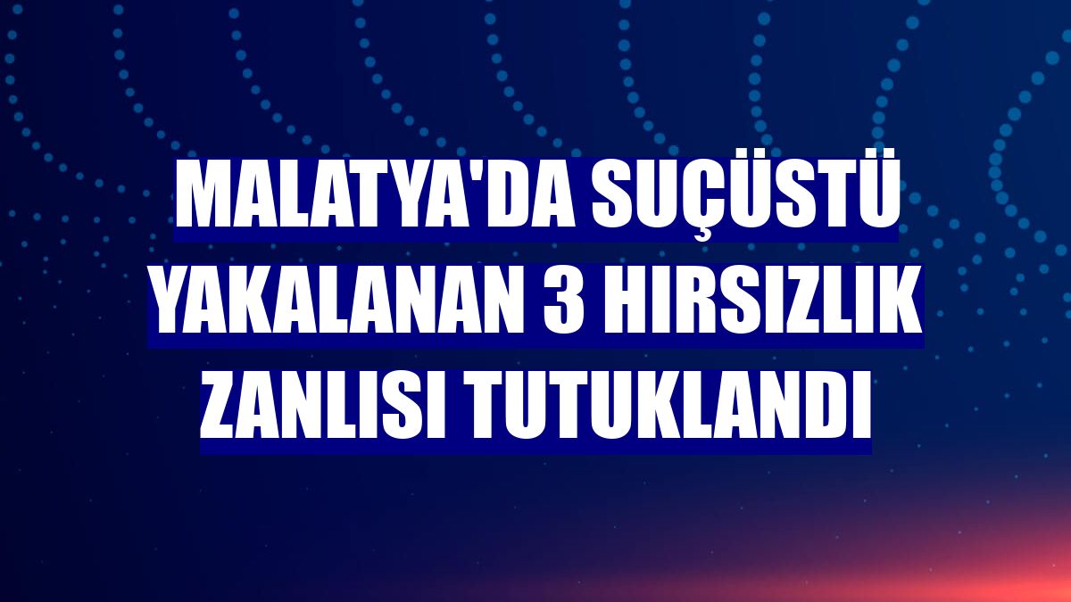 Malatya'da suçüstü yakalanan 3 hırsızlık zanlısı tutuklandı