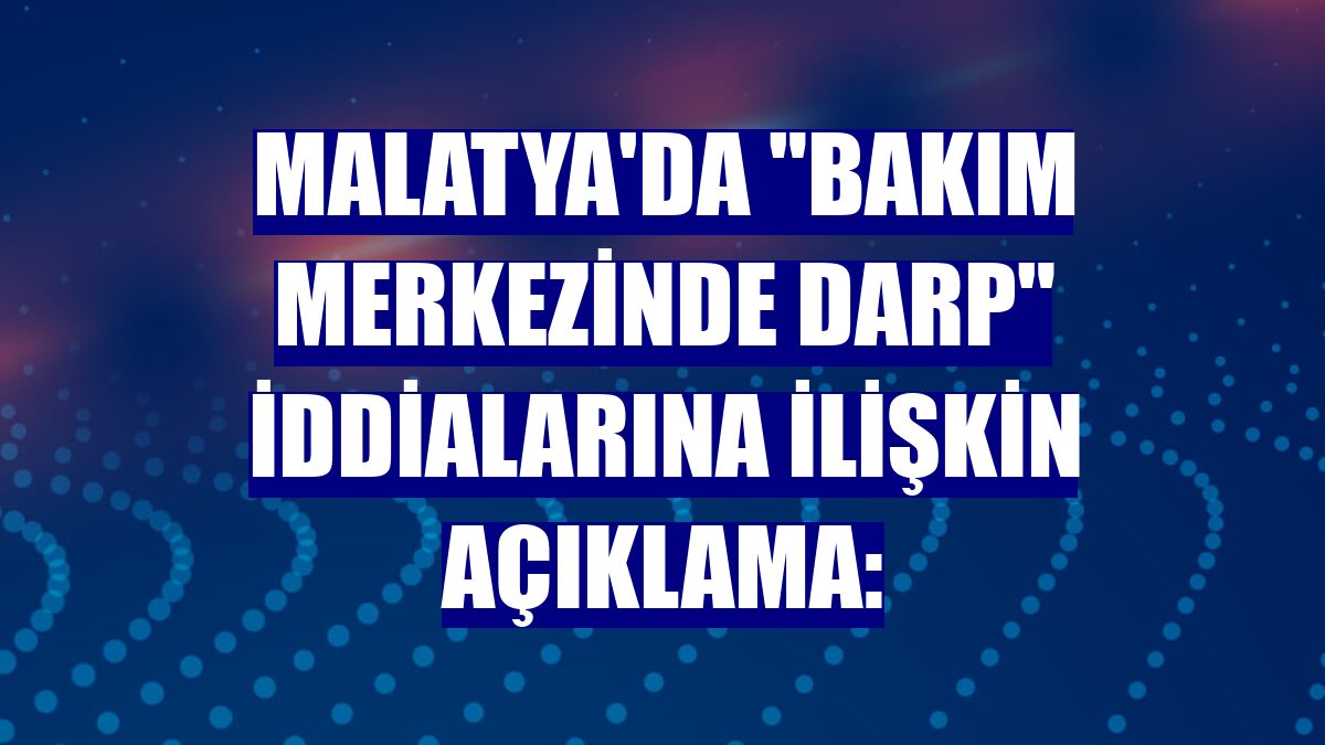 Malatya'da "bakım merkezinde darp" iddialarına ilişkin açıklama: