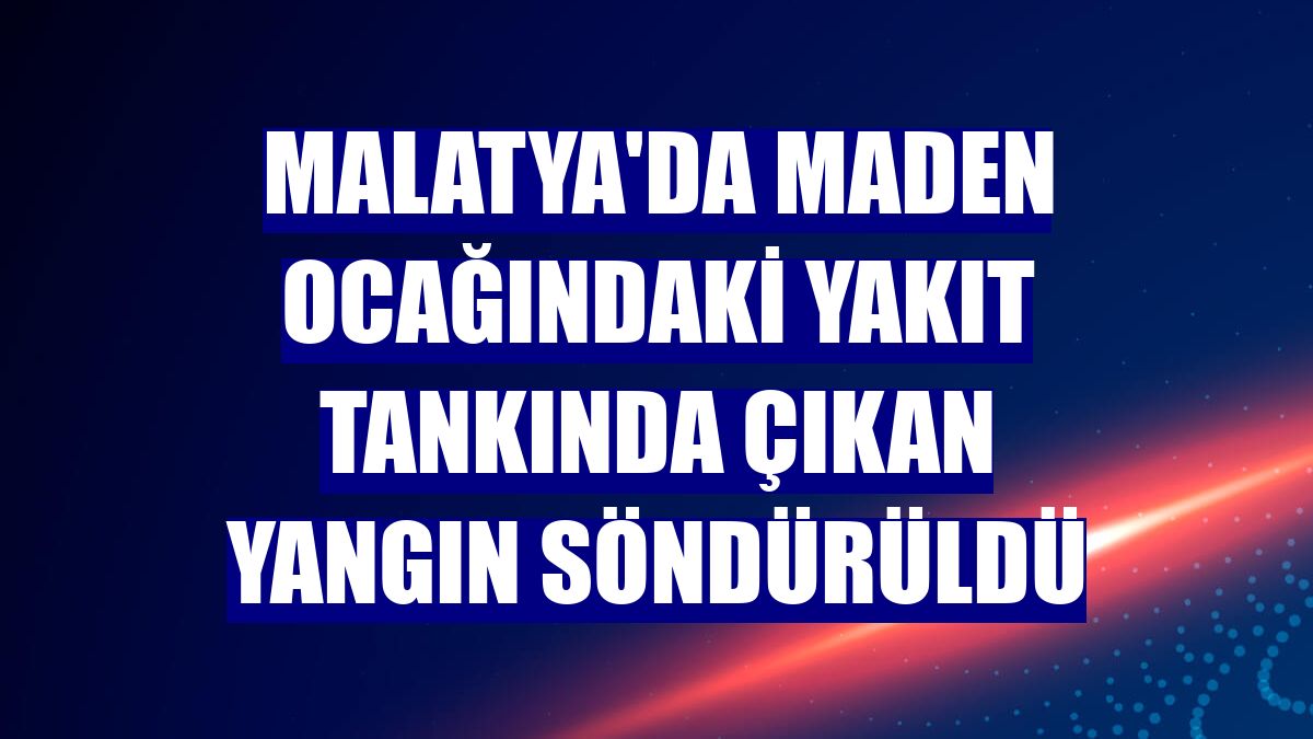 Malatya'da maden ocağındaki yakıt tankında çıkan yangın söndürüldü