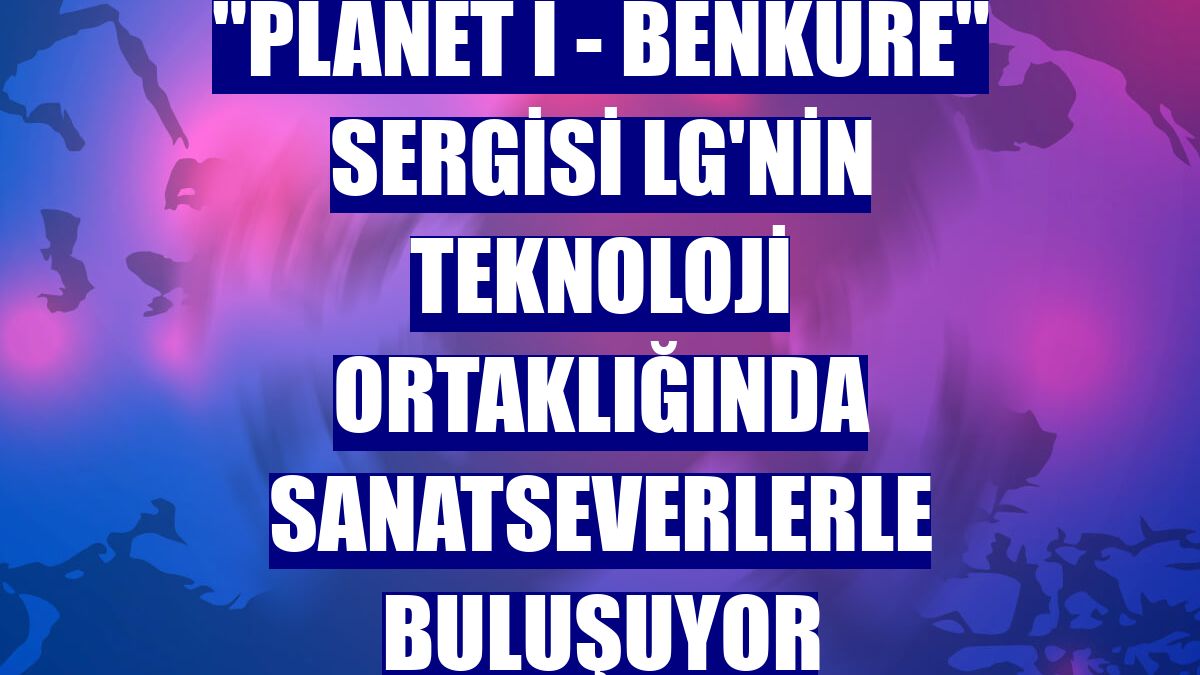 "Planet I - Benküre" sergisi LG'nin teknoloji ortaklığında sanatseverlerle buluşuyor