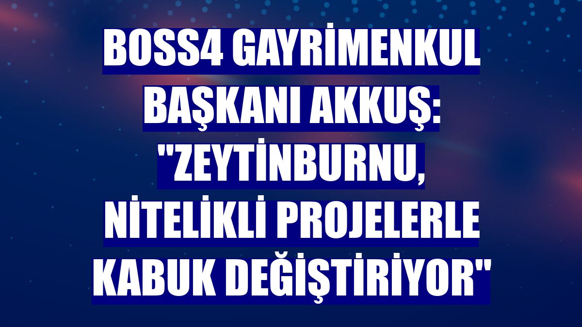 Boss4 Gayrimenkul Başkanı Akkuş: "Zeytinburnu, nitelikli projelerle kabuk değiştiriyor"