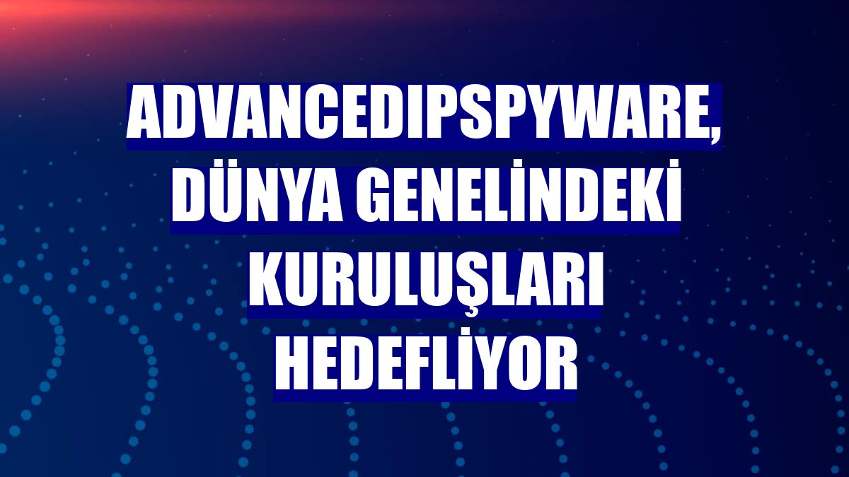 AdvancedIPSpyware, dünya genelindeki kuruluşları hedefliyor