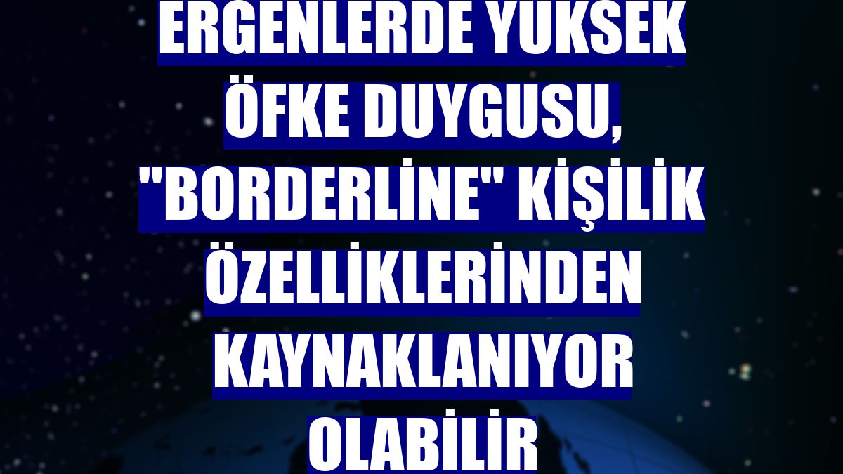 Ergenlerde yüksek öfke duygusu, "borderline" kişilik özelliklerinden kaynaklanıyor olabilir