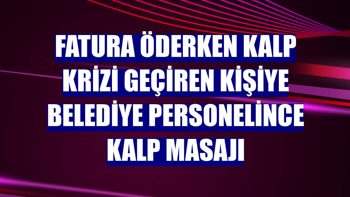 Fatura öderken kalp krizi geçiren kişiye belediye personelince kalp masajı