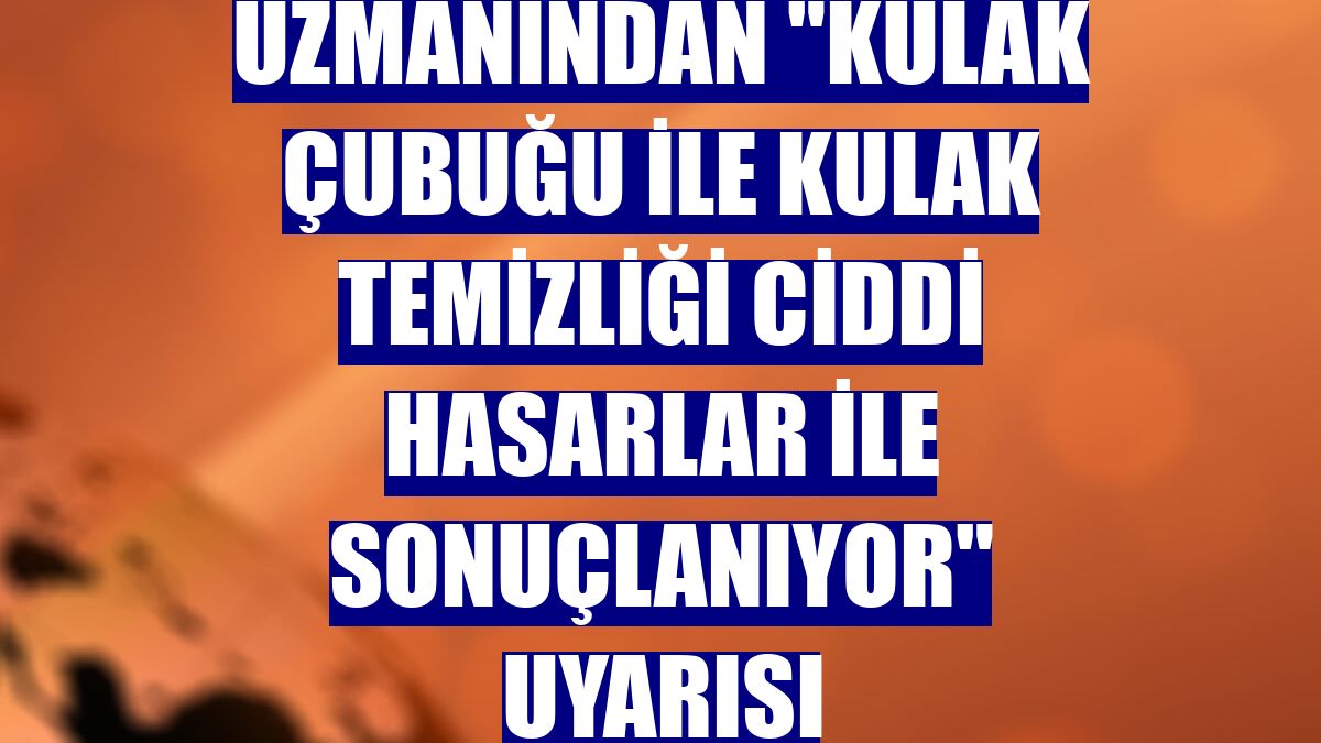 Uzmanından "kulak çubuğu ile kulak temizliği ciddi hasarlar ile sonuçlanıyor" uyarısı