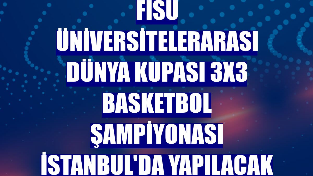 FISU Üniversitelerarası Dünya Kupası 3x3 Basketbol Şampiyonası İstanbul'da yapılacak