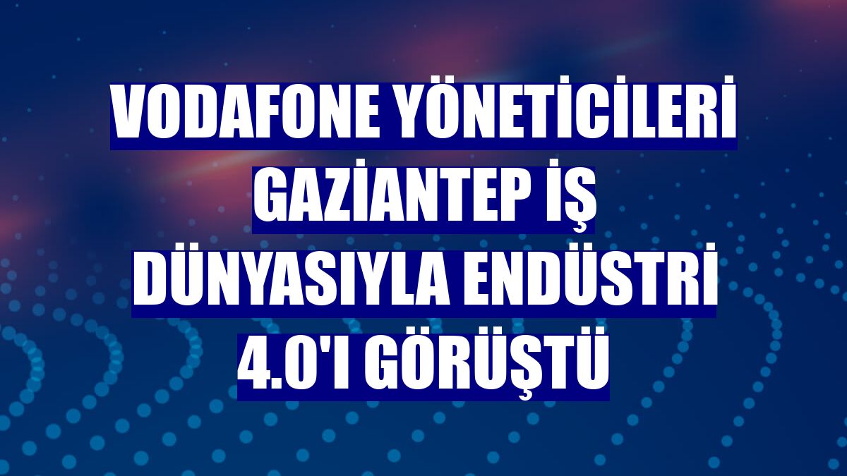 Vodafone yöneticileri Gaziantep iş dünyasıyla Endüstri 4.0'ı görüştü
