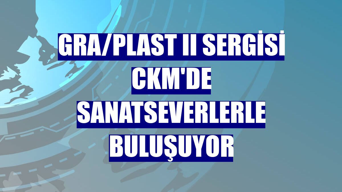 GRA/PLAST II Sergisi CKM'de sanatseverlerle buluşuyor
