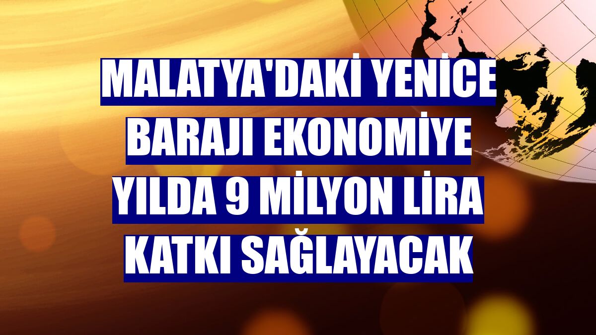 Malatya'daki Yenice Barajı ekonomiye yılda 9 milyon lira katkı sağlayacak