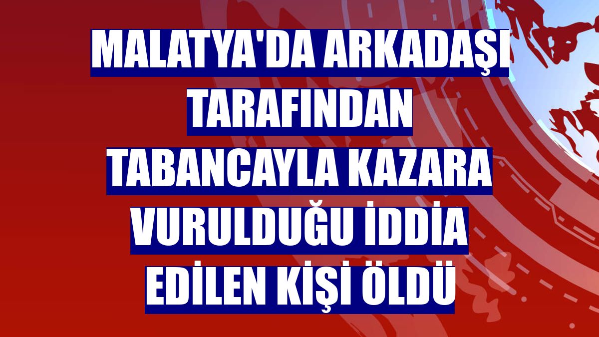 Malatya'da arkadaşı tarafından tabancayla kazara vurulduğu iddia edilen kişi öldü