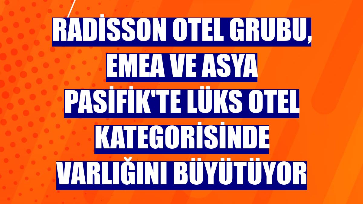 Radisson Otel Grubu, EMEA ve Asya Pasifik'te lüks otel kategorisinde varlığını büyütüyor