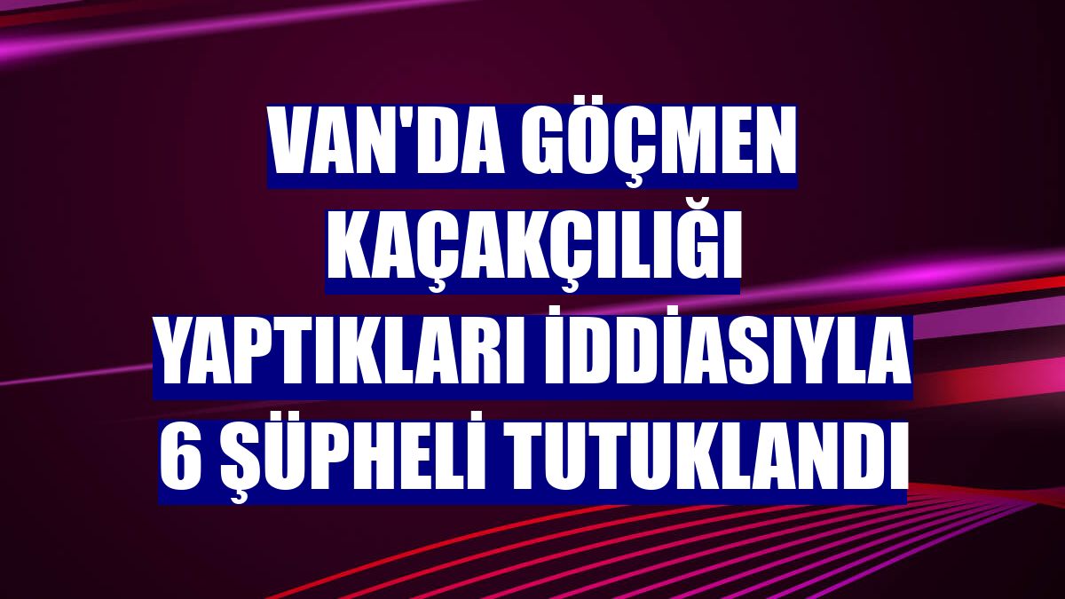 Van'da göçmen kaçakçılığı yaptıkları iddiasıyla 6 şüpheli tutuklandı