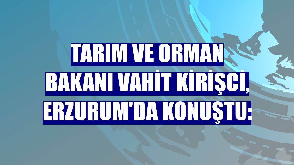 Tarım ve Orman Bakanı Vahit Kirişci, Erzurum'da konuştu: