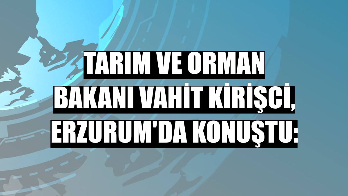 Tarım ve Orman Bakanı Vahit Kirişci, Erzurum'da konuştu: