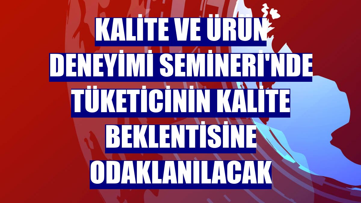 Kalite ve Ürün Deneyimi Semineri'nde tüketicinin kalite beklentisine odaklanılacak
