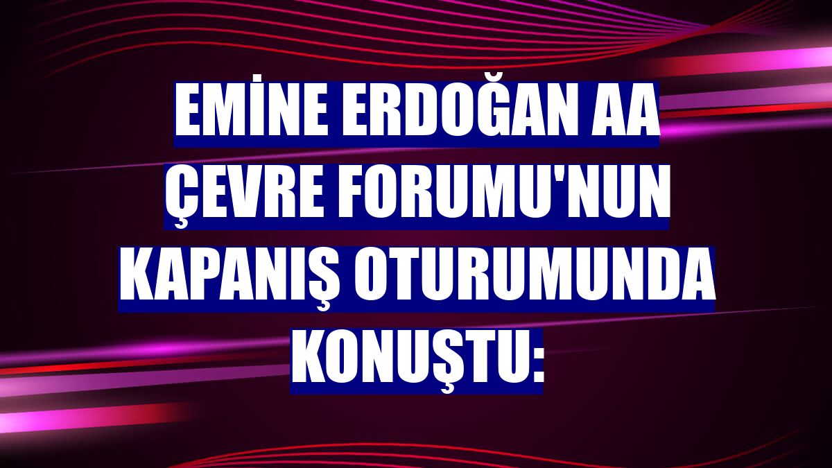 Emine Erdoğan AA Çevre Forumu'nun kapanış oturumunda konuştu: