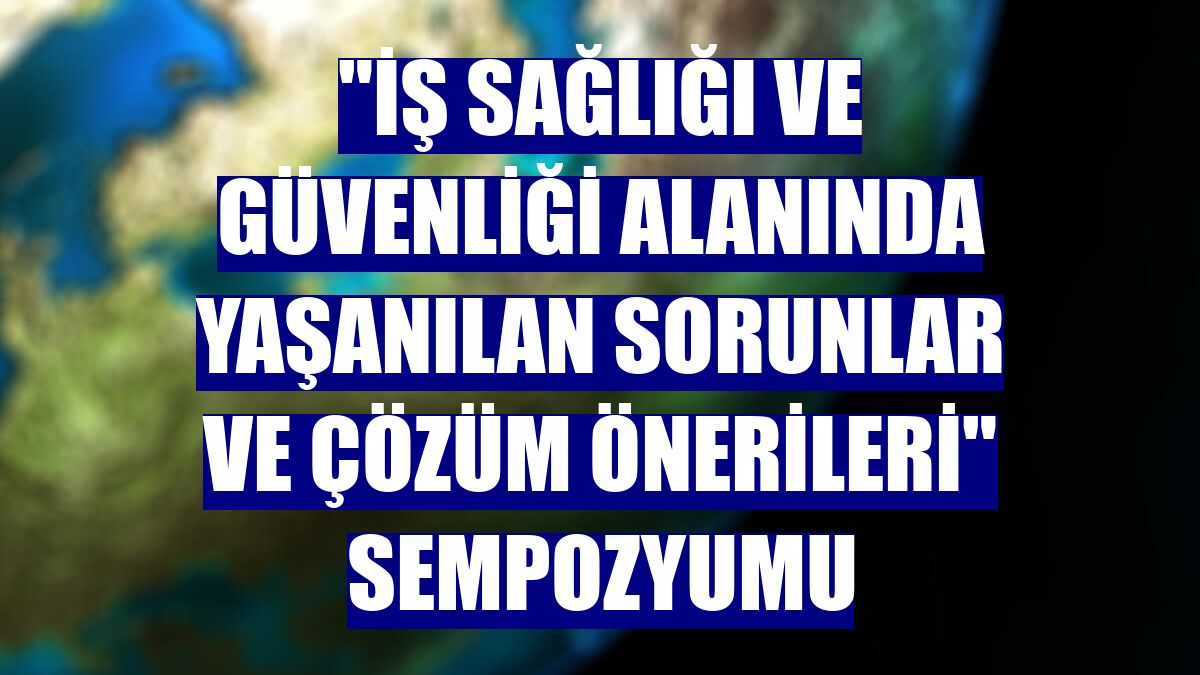 "İş Sağlığı ve Güvenliği Alanında Yaşanılan Sorunlar ve Çözüm Önerileri" sempozyumu