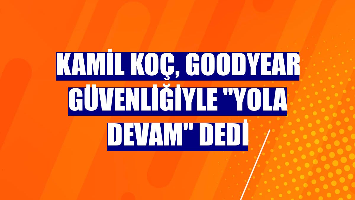 Kamil Koç, Goodyear güvenliğiyle "yola devam" dedi