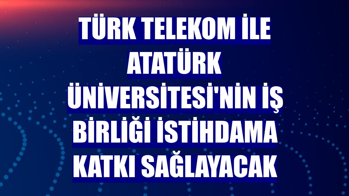 Türk Telekom ile Atatürk Üniversitesi'nin iş birliği istihdama katkı sağlayacak
