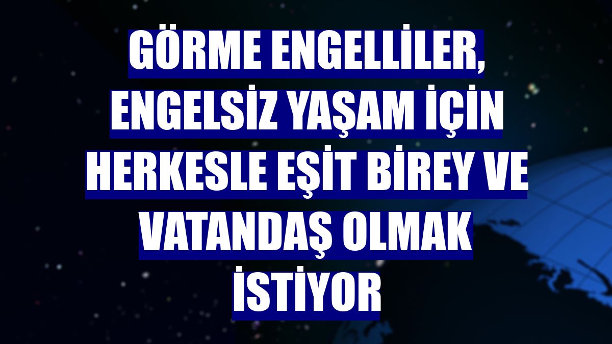 Görme engelliler, engelsiz yaşam için herkesle eşit birey ve vatandaş olmak istiyor