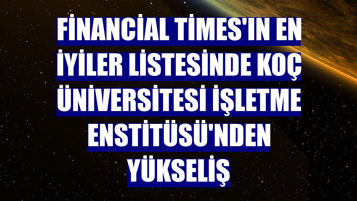 Financial Times'ın en iyiler listesinde Koç Üniversitesi İşletme Enstitüsü'nden yükseliş