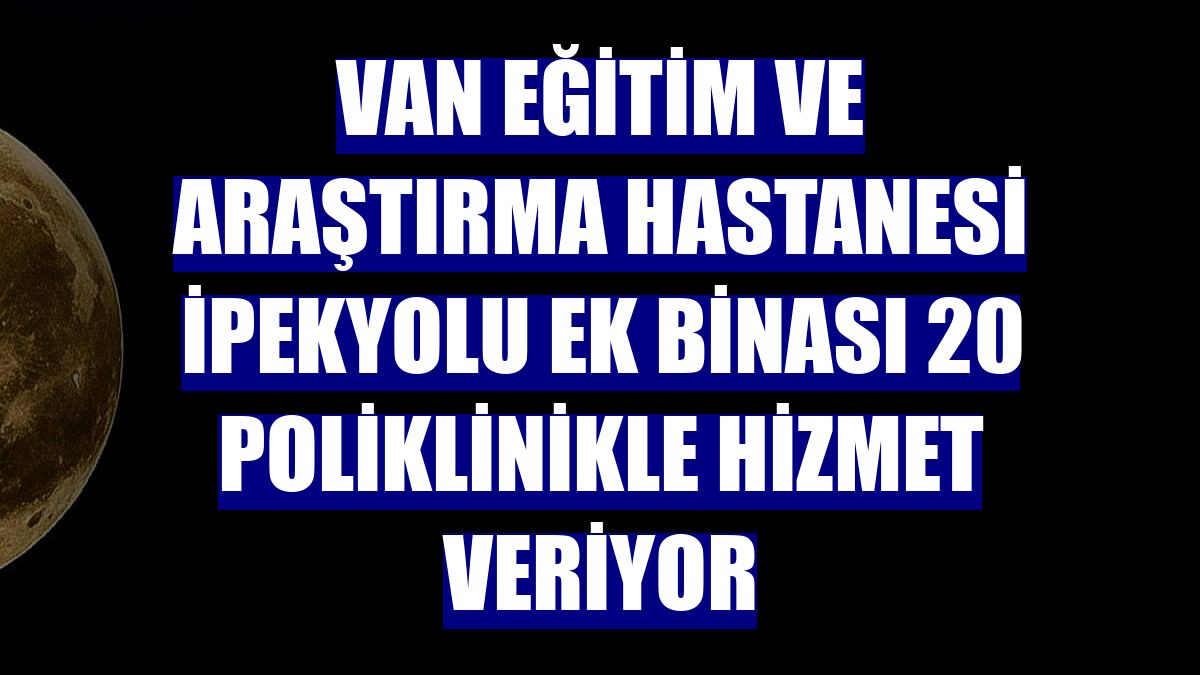Van Eğitim ve Araştırma Hastanesi İpekyolu ek binası 20 poliklinikle hizmet veriyor