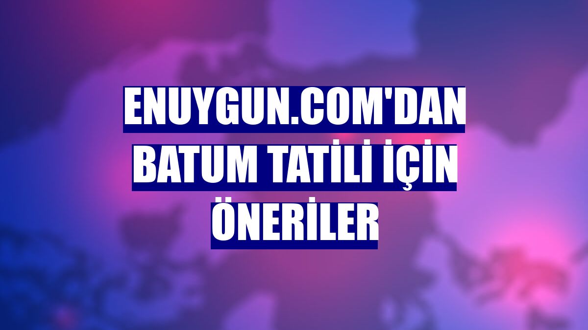 Enuygun.com'dan Batum tatili için öneriler