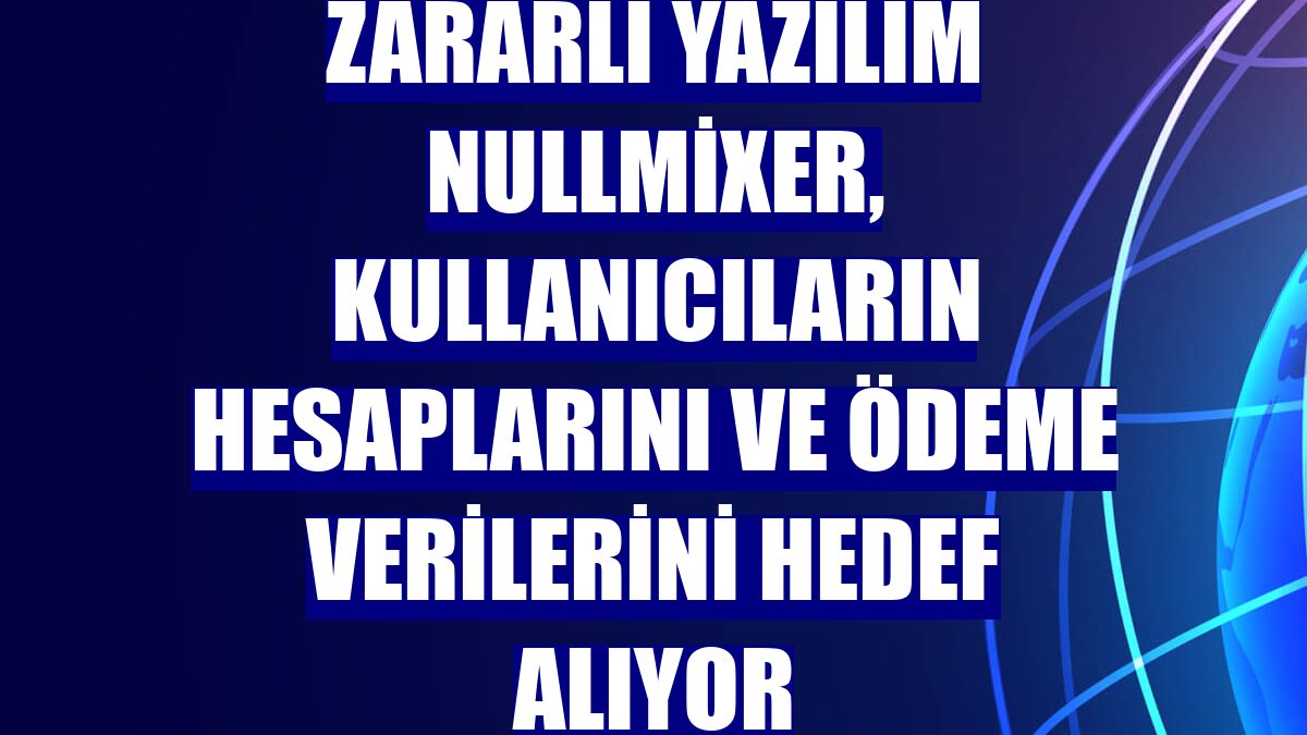 Zararlı yazılım NullMixer, kullanıcıların hesaplarını ve ödeme verilerini hedef alıyor