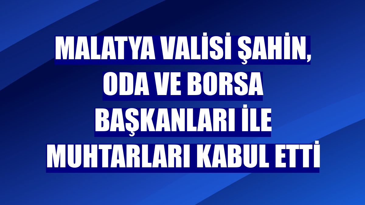 Malatya Valisi Şahin, oda ve borsa başkanları ile muhtarları kabul etti