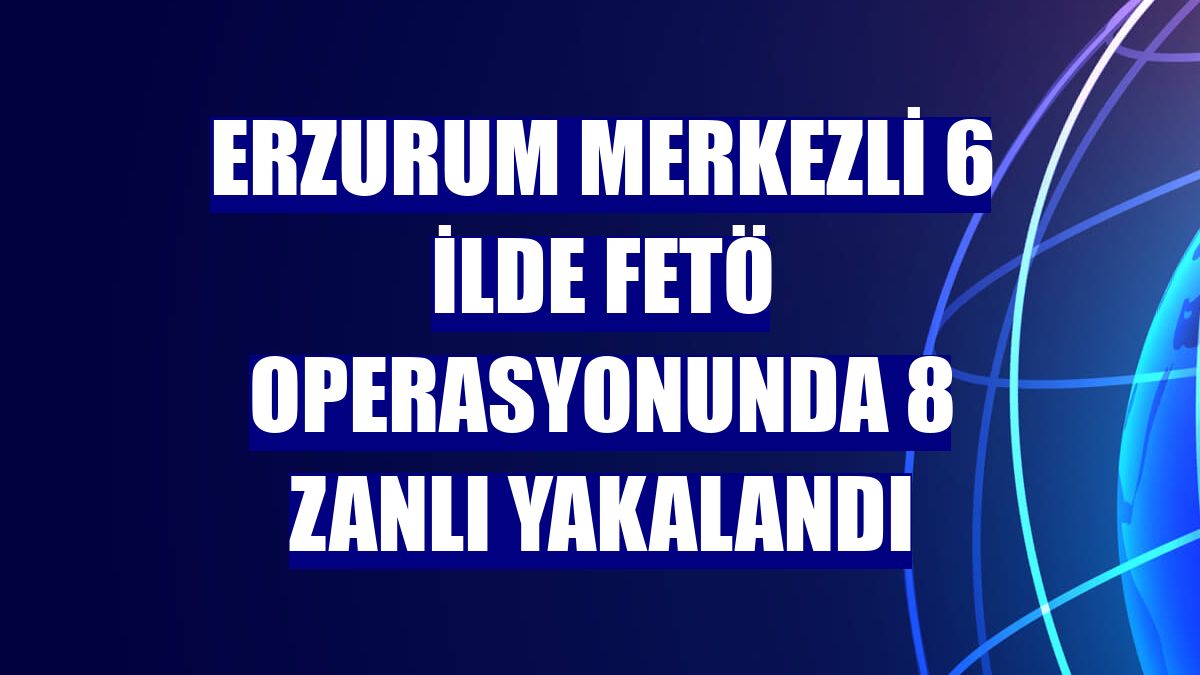 Erzurum merkezli 6 ilde FETÖ operasyonunda 8 zanlı yakalandı