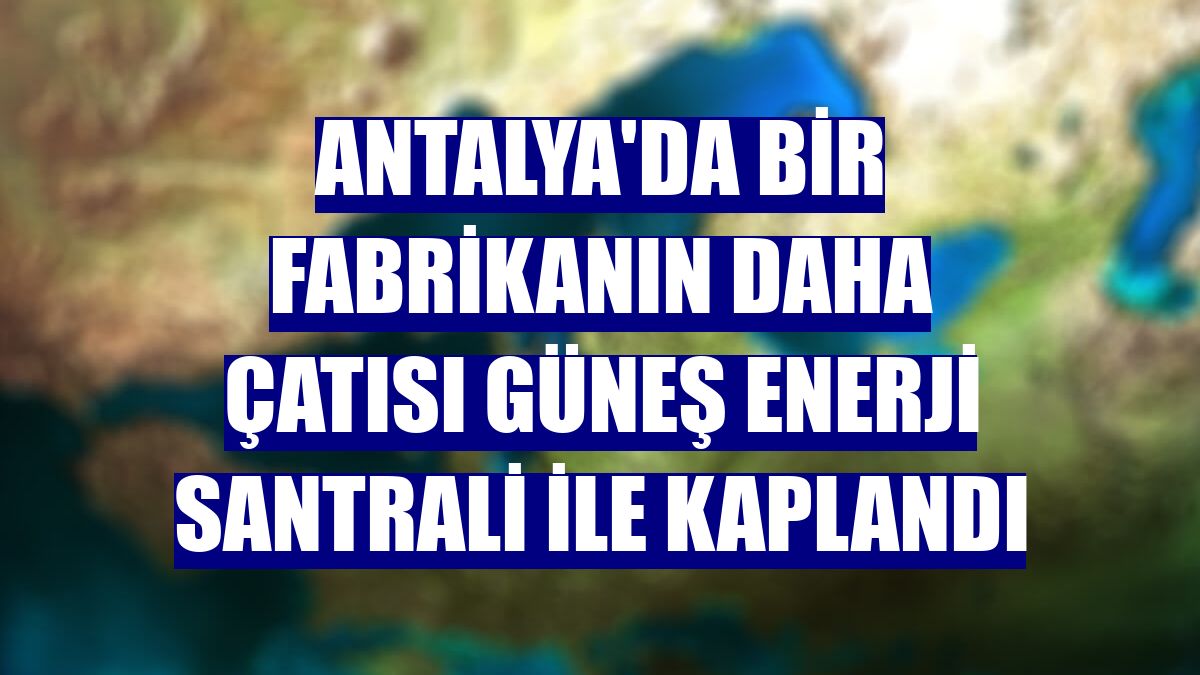 Antalya'da bir fabrikanın daha çatısı güneş enerji santrali ile kaplandı