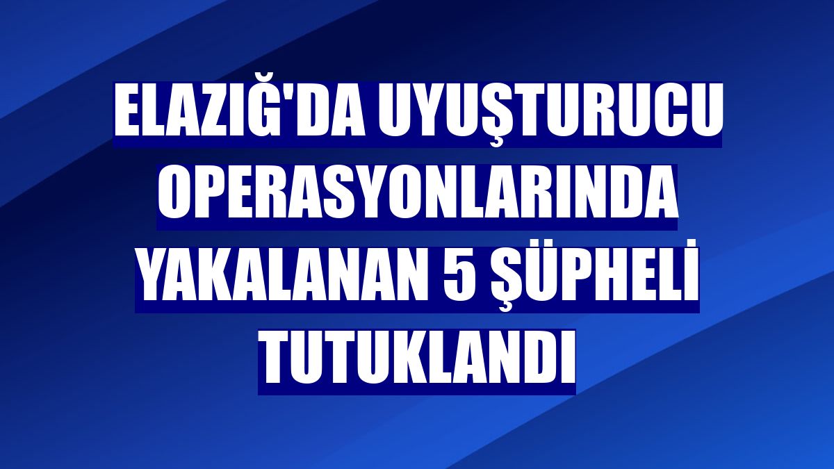 Elazığ'da uyuşturucu operasyonlarında yakalanan 5 şüpheli tutuklandı