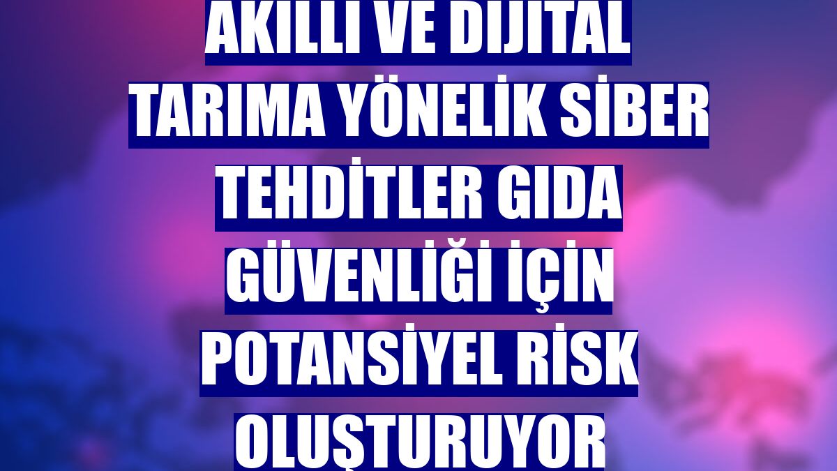 Akıllı ve dijital tarıma yönelik siber tehditler gıda güvenliği için potansiyel risk oluşturuyor