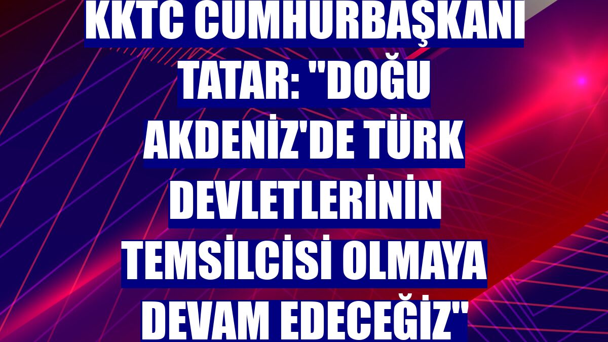 KKTC Cumhurbaşkanı Tatar: "Doğu Akdeniz'de Türk devletlerinin temsilcisi olmaya devam edeceğiz"