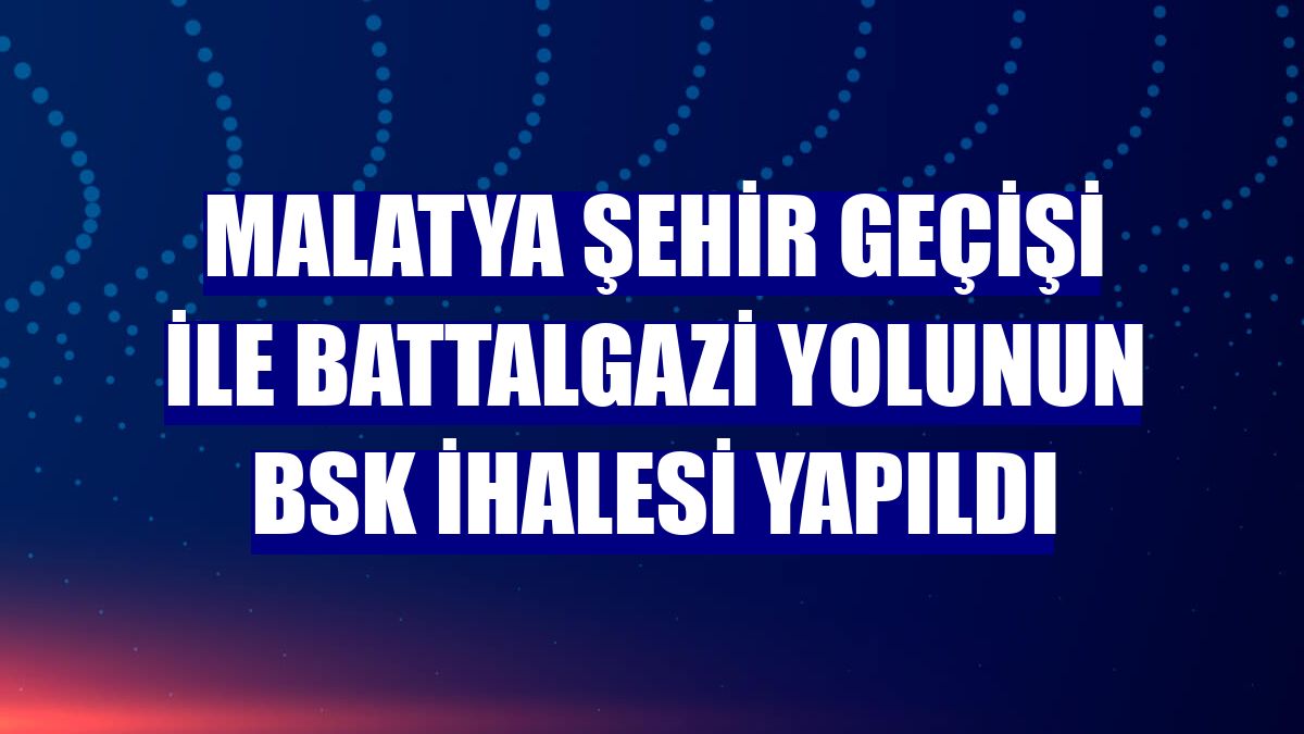 Malatya şehir geçişi ile Battalgazi yolunun BSK ihalesi yapıldı