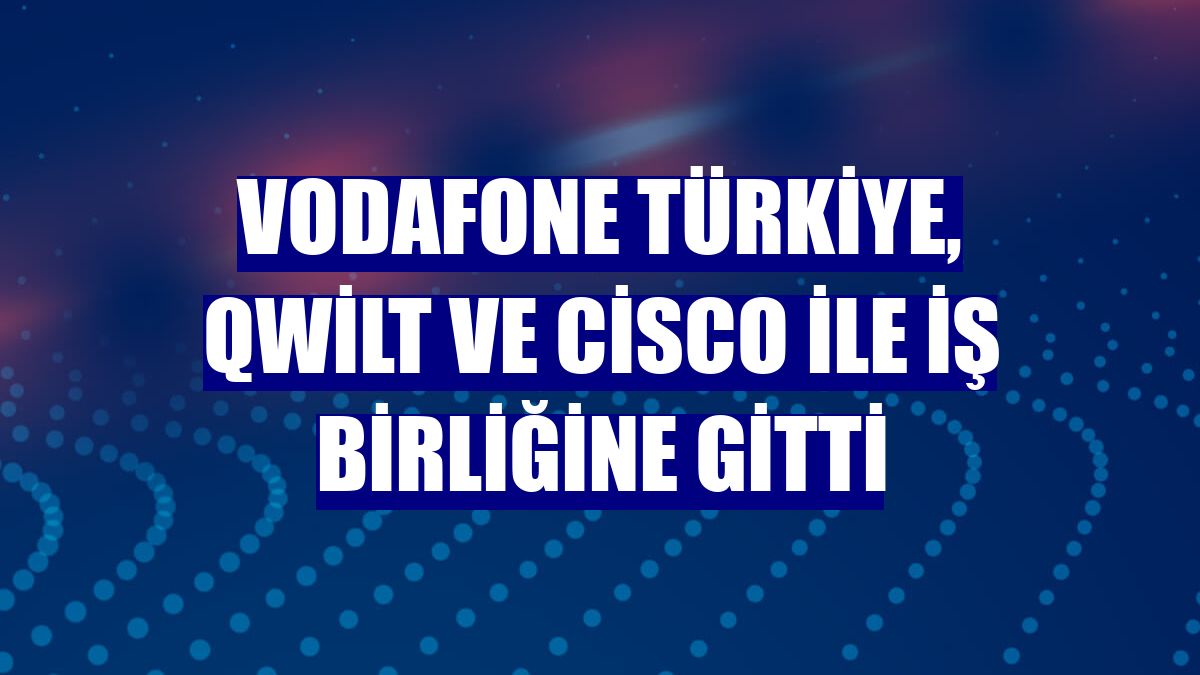 Vodafone Türkiye, Qwilt ve Cisco ile iş birliğine gitti