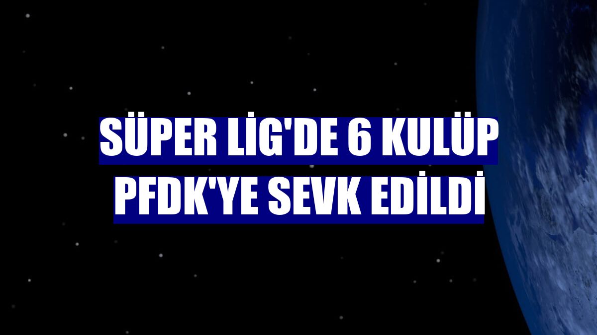 Süper Lig'de 6 kulüp PFDK'ye sevk edildi