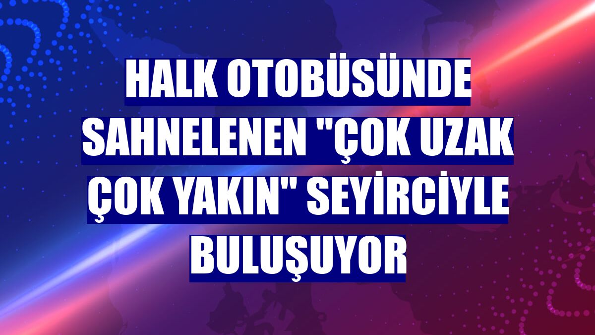 Halk otobüsünde sahnelenen "Çok Uzak Çok Yakın" seyirciyle buluşuyor