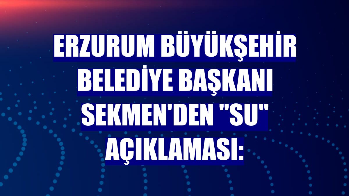 Erzurum Büyükşehir Belediye Başkanı Sekmen'den "su" açıklaması: